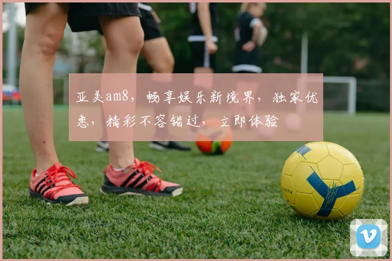 亚美am8，畅享娱乐新境界，独家优惠，精彩不容错过，立即体验
