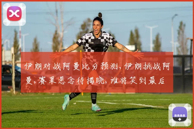 伊朗对战阿曼比分预测,伊朗挑战阿曼,赛果悬念待揭晓,谁将笑到最后